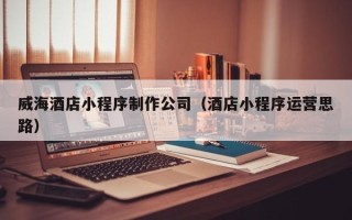 潍坊威海酒店小程序制作公司（酒店小程序运营思路）